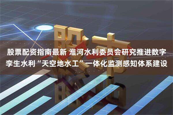 股票配资指南最新 淮河水利委员会研究推进数字孪生水利“天空地水工”一体化监测感知体系建设