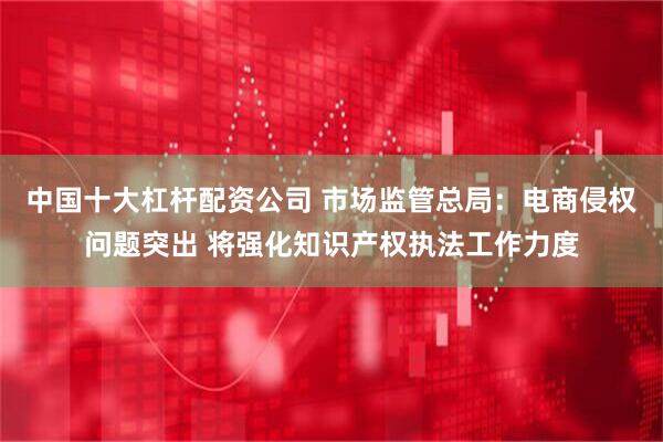 中国十大杠杆配资公司 市场监管总局：电商侵权问题突出 将强化知识产权执法工作力度