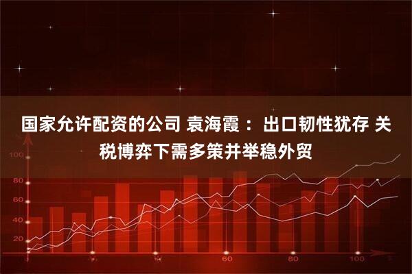 国家允许配资的公司 袁海霞 :出口韧性犹存 关税博弈下需多策并举稳外贸