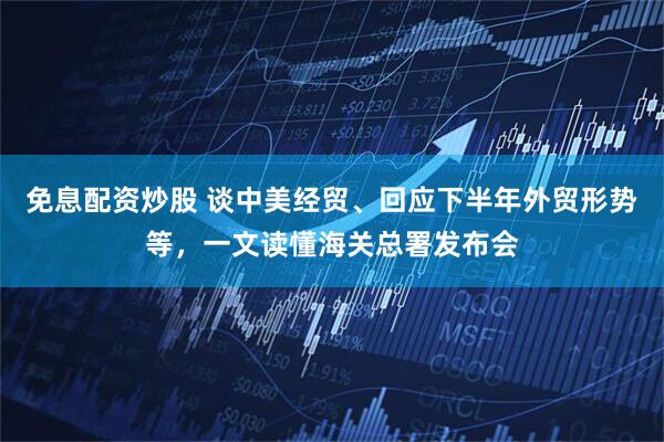 免息配资炒股 谈中美经贸、回应下半年外贸形势等,一文读懂海关总署发布会