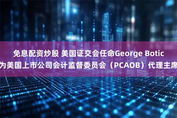 免息配资炒股 美国证交会任命George Botic为美国上市公司会计监督委员会（PCAOB）代理主席