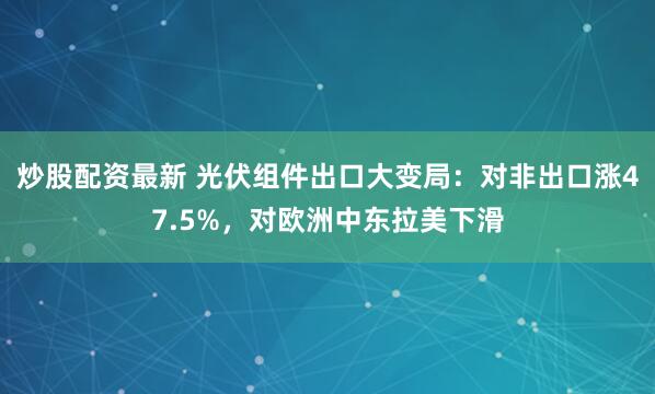 炒股配资最新 光伏组件出口大变局：对非出口涨47.5%，对欧洲中东拉美下滑