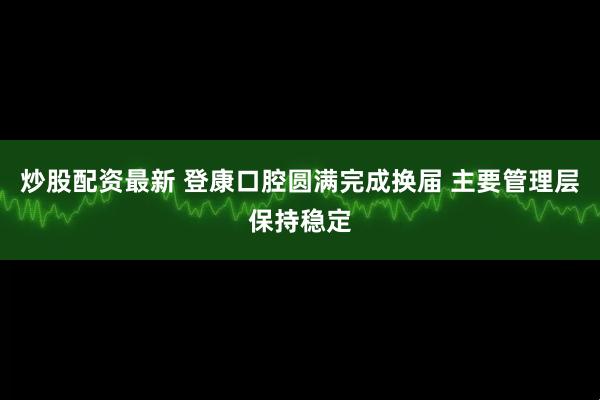 炒股配资最新 登康口腔圆满完成换届 主要管理层保持稳定
