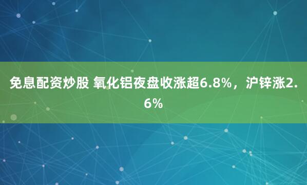 免息配资炒股 氧化铝夜盘收涨超6.8%，沪锌涨2.6%
