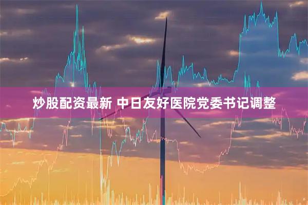 炒股配资最新 中日友好医院党委书记调整