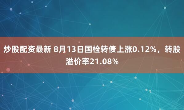 炒股配资最新 8月13日国检转债上涨0.12%，转股溢价率21.08%