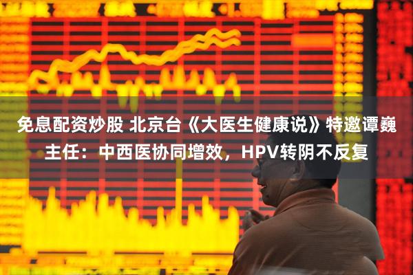 免息配资炒股 北京台《大医生健康说》特邀谭巍主任:中西医协同增效,HPV转阴不反复