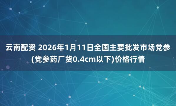 云南配资 2026年1月11日全国主要批发市场党参(党参药厂货0.4cm以下)价格行情
