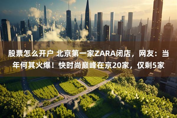 股票怎么开户 北京第一家ZARA闭店，网友：当年何其火爆！快时尚巅峰在京20家，仅剩5家